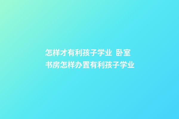 怎样才有利孩子学业  卧室书房怎样办置有利孩子学业